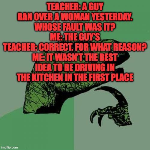 Philosoraptor | TEACHER: A GUY RAN OVER A WOMAN YESTERDAY. WHOSE FAULT WAS IT?
ME: THE GUY’S
TEACHER: CORRECT. FOR WHAT REASON?
ME: IT WASN’T THE BEST IDEA TO BE DRIVING IN THE KITCHEN IN THE FIRST PLACE | image tagged in n,u,gg,e,t,- | made w/ Imgflip meme maker