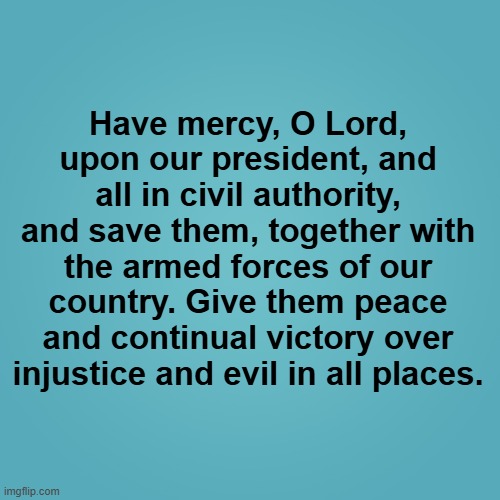 Intercessory Prayer for Living - President & Armed Forces | Have mercy, O Lord, upon our president, and all in civil authority, and save them, together with the armed forces of our country. Give them peace and continual victory over injustice and evil in all places. | image tagged in prayer,president | made w/ Imgflip meme maker