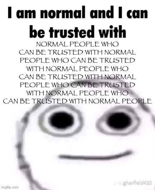 i am normal and can be trusted with X | NORMAL PEOPLE WHO CAN BE TRUSTED WITH NORMAL PEOPLE WHO CAN BE TRUSTED WITH NORMAL PEOPLE WHO CAN BE TRUSTED WITH NORMAL PEOPLE WHO CAN BE TRUSTED WITH NORMAL PEOPLE WHO CAN BE TRUSTED WITH NORMAL PEOPLE | image tagged in i am normal and can be trusted with x | made w/ Imgflip meme maker