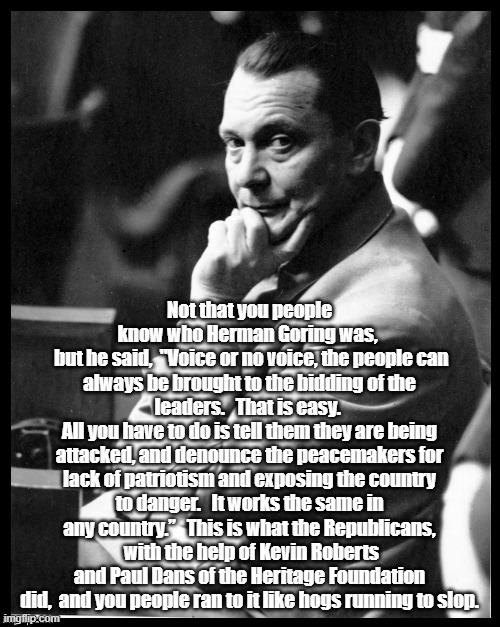 Not that you people know who Herman Goring was, 
 but he said,  "Voice or no voice, the people can always be brought to the bidding of the leaders.   That is easy. 
All you have to do is tell them they are being attacked, and denounce the peacemakers for lack of patriotism and exposing the country to danger.   It works the same in any country.”   This is what the Republicans,  with the help of Kevin Roberts and Paul Dans of the Heritage Foundation did,  and you people ran to it like hogs running to slop. | made w/ Imgflip meme maker