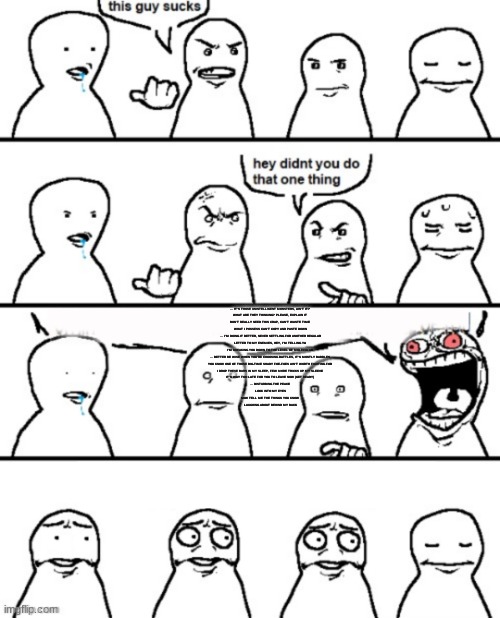 This guy sucks | … IT'S THOSE UNINTELLIGENT MONSTERS, AIN'T IT?
WHAT ARE THEY THINKING? PLEASE, EXPLAIN IT
DON'T REALLY NEED THIS CRAP, CAN'T WASTE TIME
WHAT I POSSESS CAN'T COPY AND PASTE DOWN
… I'M DOING IT BETTER, NEVER SETTLING FOR ANOTHER REGULAR
LETTER TO MY ENEMIES, HEY, I'M TELLING YA
I'M BREAKING YOU DOWN TO THE LEVEL OF MOLECULAR
… BETTER BE WISE WHEN YOU'RE CHOOSING BATTLES, IT'S MOSTLY BABBLES
YOU KNOW ONE OF THOSE BIG-TIME SHADY FOE-FOES AIN'T WORTH FIGHTING FOR
I DROP THESE BARS IN MY SLEEP, FEW MORE TRICKS UP MY SLEEVE
IT'S WAY TOO LATE FOR YOU TO LEAVE NOW (GET READY)
… DISTURBING THE PEACE
LOOK INTO MY EYES
NOW TELL ME THE THINGS YOU KNOW
LAUGHING ABOUT BEHIND MY BACK | image tagged in this guy sucks | made w/ Imgflip meme maker