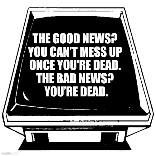 The Computer says. | THE GOOD NEWS? 
YOU CAN’T MESS UP 
ONCE YOU'RE DEAD. 
THE BAD NEWS? 
YOU’RE DEAD. | image tagged in the computer says | made w/ Imgflip meme maker