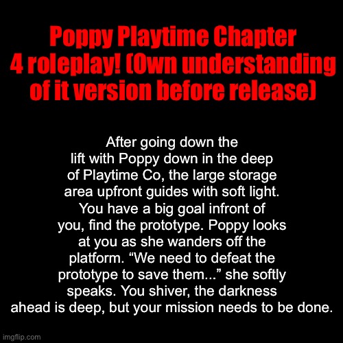 Ready for more horror? This roleplay can be played either in memechat or comments below! | After going down the lift with Poppy down in the deep of Playtime Co, the large storage area upfront guides with soft light. You have a big goal infront of you, find the prototype. Poppy looks at you as she wanders off the platform. “We need to defeat the prototype to save them...” she softly speaks. You shiver, the darkness ahead is deep, but your mission needs to be done. Poppy Playtime Chapter 4 roleplay! (Own understanding of it version before release) | image tagged in poppy playtime,chapter four,yarnaby,the doctor,pianosaurus,nightmare critters and more | made w/ Imgflip meme maker