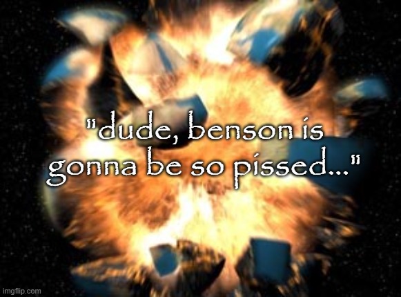 Earth Exploding | "dude, benson is gonna be so pissed..." | image tagged in earth exploding | made w/ Imgflip meme maker