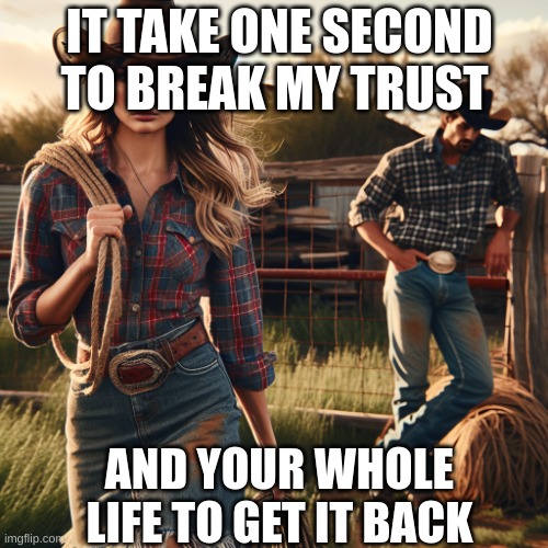 cowgirl walking away from a cowboy | IT TAKE ONE SECOND TO BREAK MY TRUST; AND YOUR WHOLE LIFE TO GET IT BACK | image tagged in cowgirl walking away from a cowboy | made w/ Imgflip meme maker