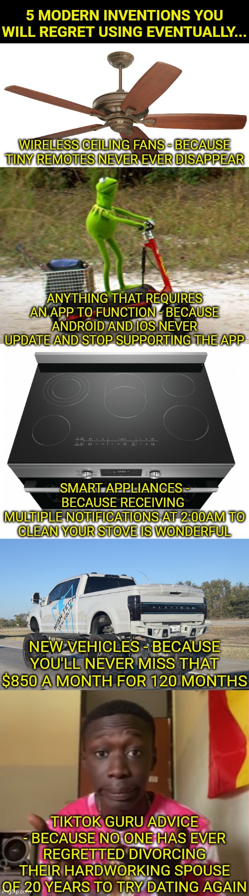 Are there modern inventions you may come to regret owning or using? Oh yes! | 5 MODERN INVENTIONS YOU WILL REGRET USING EVENTUALLY... WIRELESS CEILING FANS - BECAUSE TINY REMOTES NEVER EVER DISAPPEAR; ANYTHING THAT REQUIRES AN APP TO FUNCTION - BECAUSE ANDROID AND IOS NEVER UPDATE AND STOP SUPPORTING THE APP; SMART APPLIANCES - BECAUSE RECEIVING 
MULTIPLE NOTIFICATIONS AT 2:00AM TO CLEAN YOUR STOVE IS WONDERFUL; NEW VEHICLES - BECAUSE YOU'LL NEVER MISS THAT $850 A MONTH FOR 120 MONTHS; TIKTOK GURU ADVICE - BECAUSE NO ONE HAS EVER REGRETTED DIVORCING THEIR HARDWORKING SPOUSE OF 20 YEARS TO TRY DATING AGAIN | image tagged in modern problems require modern solutions,life hack,21st century,no regrets,think about it,real life | made w/ Imgflip meme maker