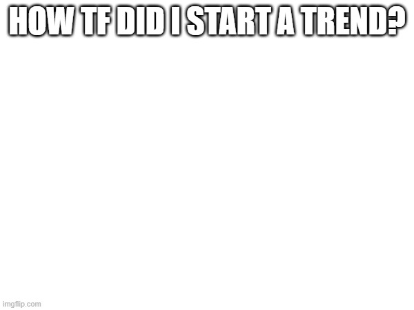 HOW TF DID I START A TREND? | made w/ Imgflip meme maker