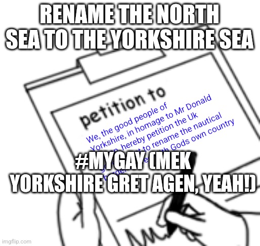 Blank Petition | RENAME THE NORTH SEA TO THE YORKSHIRE SEA; We, the good people of Yorkshire, in homage to Mr Donald Trump, hereby petition the Uk government to rename the nautical border shared with Gods own country; #MYGAY (MEK YORKSHIRE GRET AGEN, YEAH!) | image tagged in blank petition | made w/ Imgflip meme maker