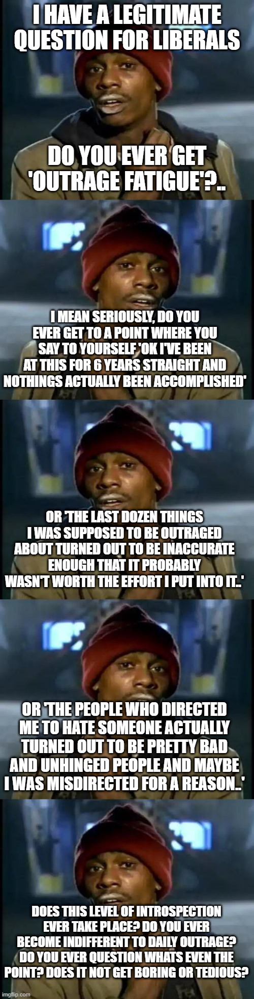 I HAVE A LEGITIMATE QUESTION FOR LIBERALS; DO YOU EVER GET 'OUTRAGE FATIGUE'?.. I MEAN SERIOUSLY, DO YOU EVER GET TO A POINT WHERE YOU SAY TO YOURSELF 'OK I'VE BEEN AT THIS FOR 6 YEARS STRAIGHT AND NOTHINGS ACTUALLY BEEN ACCOMPLISHED'; OR 'THE LAST DOZEN THINGS I WAS SUPPOSED TO BE OUTRAGED ABOUT TURNED OUT TO BE INACCURATE ENOUGH THAT IT PROBABLY WASN'T WORTH THE EFFORT I PUT INTO IT..'; OR 'THE PEOPLE WHO DIRECTED ME TO HATE SOMEONE ACTUALLY TURNED OUT TO BE PRETTY BAD AND UNHINGED PEOPLE AND MAYBE I WAS MISDIRECTED FOR A REASON..'; DOES THIS LEVEL OF INTROSPECTION EVER TAKE PLACE? DO YOU EVER BECOME INDIFFERENT TO DAILY OUTRAGE? DO YOU EVER QUESTION WHATS EVEN THE POINT? DOES IT NOT GET BORING OR TEDIOUS? | image tagged in memes,y'all got any more of that | made w/ Imgflip meme maker