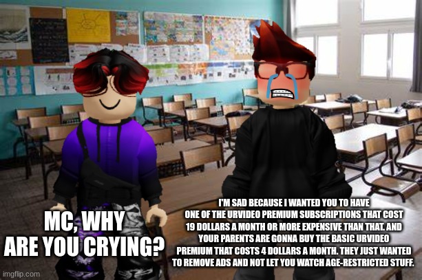 William's parents will buy the UrV Premium Basic plan for PSD$3.99/month. MC is upset because his cousin couldn't watch  a-r... | I'M SAD BECAUSE I WANTED YOU TO HAVE ONE OF THE URVIDEO PREMIUM SUBSCRIPTIONS THAT COST 19 DOLLARS A MONTH OR MORE EXPENSIVE THAN THAT. AND YOUR PARENTS ARE GONNA BUY THE BASIC URVIDEO PREMIUM THAT COSTS 4 DOLLARS A MONTH. THEY JUST WANTED TO REMOVE ADS AND NOT LET YOU WATCH AGE-RESTRICTED STUFF. MC, WHY ARE YOU CRYING? | image tagged in mc,william,memes,urvideo,premium | made w/ Imgflip meme maker