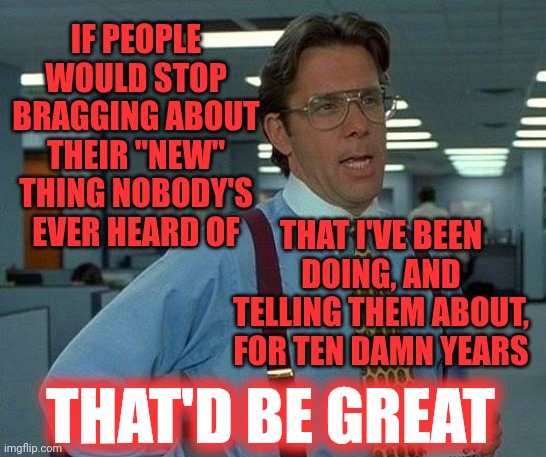 It's NOT New.  People Did The EXACT Same Stuff THOUSANDS Of Years Before Your Narrow Mind Burst Forth Into This Existence | IF PEOPLE WOULD STOP BRAGGING ABOUT THEIR "NEW" THING NOBODY'S EVER HEARD OF; THAT I'VE BEEN DOING, AND TELLING THEM ABOUT, FOR TEN DAMN YEARS; THAT'D BE GREAT | image tagged in memes,that would be great,pete and repeat,it's been done,you're not alone,it's not new | made w/ Imgflip meme maker