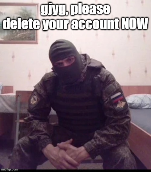 Russian Soldier Guy | gjyg, please delete your account NOW | image tagged in russian soldier guy | made w/ Imgflip meme maker