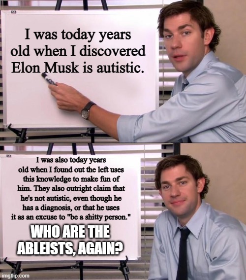 "TrUmP iS aN aBleIsT" (I smell a defamation lawsuit) | I was today years old when I discovered Elon Musk is autistic. I was also today years old when I found out the left uses this knowledge to make fun of him. They also outright claim that he's not autistic, even though he has a diagnosis, or that he uses it as an excuse to "be a shitty person."; WHO ARE THE ABLEISTS, AGAIN? | image tagged in jim halpert explains,elon musk,autism,ableism | made w/ Imgflip meme maker