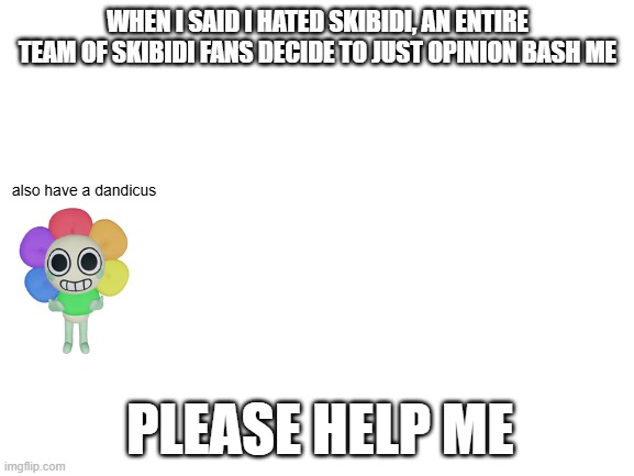 PLEASE HELP ME! | WHEN I SAID I HATED SKIBIDI, AN ENTIRE TEAM OF SKIBIDI FANS DECIDE TO JUST OPINION BASH ME; also have a dandicus; PLEASE HELP ME | image tagged in blank white template,skibidi toilet sucks,you have been eternally cursed for reading the tags | made w/ Imgflip meme maker