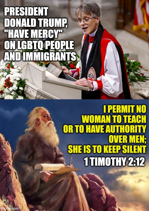 Woke bishop scorns Trump with 'trans children fearing for their lives' , Marianne Budde inauguration National Prayer Service | PRESIDENT DONALD TRUMP, "HAVE MERCY" ON LGBTQ PEOPLE AND IMMIGRANTS; I PERMIT NO WOMAN TO TEACH OR TO HAVE AUTHORITY OVER MEN; SHE IS TO KEEP SILENT; 1 TIMOTHY 2:12 | image tagged in woke christian preacher,the word of god,america,trending,bible | made w/ Imgflip meme maker