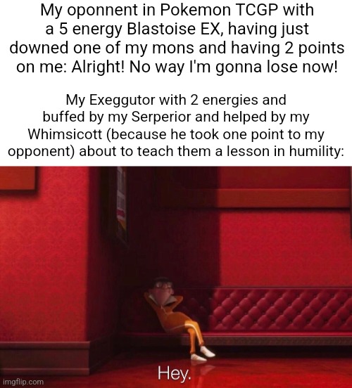 It's sad people only see Exeggutor has tank material... | My oponnent in Pokemon TCGP with a 5 energy Blastoise EX, having just downed one of my mons and having 2 points on me: Alright! No way I'm gonna lose now! My Exeggutor with 2 energies and buffed by my Serperior and helped by my Whimsicott (because he took one point to my opponent) about to teach them a lesson in humility: | image tagged in vector | made w/ Imgflip meme maker