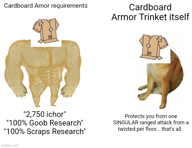 Everyone who wasted ichor on this thing are mad lads mod note: you can get a toon license with that ichor | Cardboard Amor requirements; Cardboard Armor Trinket itself; "2,750 ichor"
"100% Goob Research"
"100% Scraps Research"; Protects you from one SINGULAR ranged attack from a twisted per floor... that's all. | image tagged in memes,buff doge vs cheems,roblox,roblox meme,funny,funny memes | made w/ Imgflip meme maker