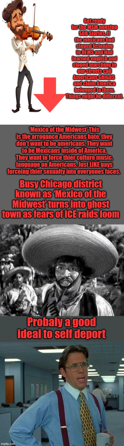 You don't want to learn english you want to blast your music all night long disrespecting people peaceThe mucho macho BS is over | Get ready for the MSM nonstop SOB Stories, If the mexicans had stoped listening to DEMS and Had learned english and stoped marching in our streets call Americans GRIGOS  and claim America belonged to them. Things might be different. ‘Mexico of the Midwest’ This is the arrogance Americans hate, they don't want to be americans, They want to be Mexicans inside of America. They want to force thier culture music, language on Americans. Just LIKE gays forceing thier sexualty into everyones faces. Busy Chicago district known as ‘Mexico of the Midwest’ turns into ghost town as fears of ICE raids loom; Probaly a good ideal to self deport | image tagged in memes,blank transparent square,that would be great | made w/ Imgflip meme maker