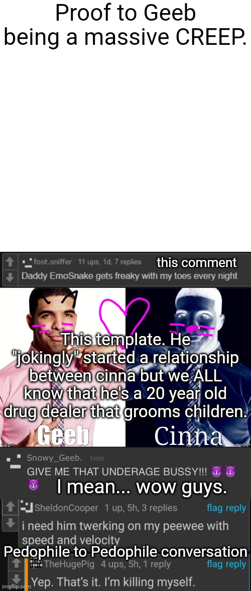 . | Proof to Geeb being a massive CREEP. this comment; This template. He "jokingly" started a relationship between cinna but we ALL know that he's a 20 year old drug dealer that grooms children. I mean... wow guys. Pedophile to Pedophile conversation | made w/ Imgflip meme maker