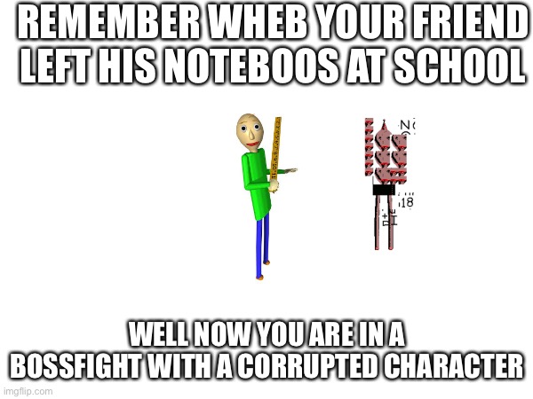 BALDI | REMEMBER WHEB YOUR FRIEND LEFT HIS NOTEBOOS AT SCHOOL; WELL NOW YOU ARE IN A BOSSFIGHT WITH A CORRUPTED CHARACTER | image tagged in baldi's basics | made w/ Imgflip meme maker