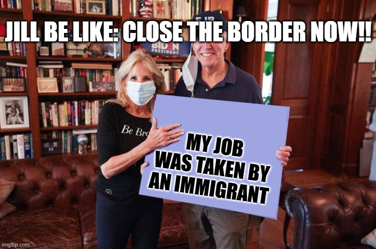 Joe and Jill Biden holding sign | JILL BE LIKE: CLOSE THE BORDER NOW!! MY JOB WAS TAKEN BY AN IMMIGRANT | image tagged in joe and jill biden holding sign | made w/ Imgflip meme maker