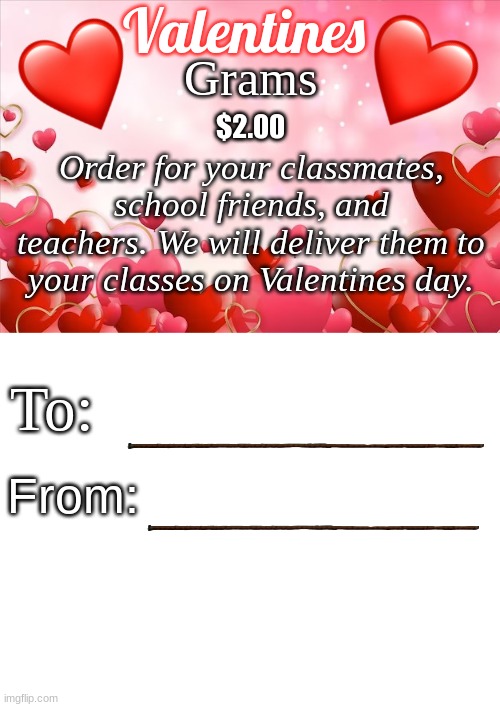 I made this for my school idk | Valentines; Grams; $2.00; Order for your classmates, school friends, and teachers. We will deliver them to your classes on Valentines day. To:; From: | image tagged in lots of hearts background,blank white template,valentine's day,valentines,memes,heart | made w/ Imgflip meme maker