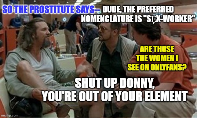 Lebowski '25 | DUDE, THE PREFERRED NOMENCLATURE IS "SE̞X-WORKER"; SO THE PROSTITUTE SAYS--; ARE THOSE THE WOMEN I SEE ON ONLYFANS? SHUT UP DONNY, YOU'RE OUT OF YOUR ELEMENT | image tagged in lebowski preferred nomenclature | made w/ Imgflip meme maker