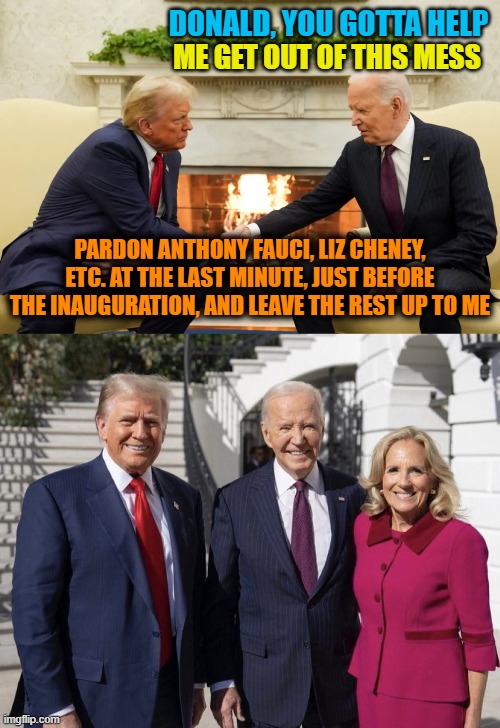 Guilt Admitted | DONALD, YOU GOTTA HELP; ME GET OUT OF THIS MESS; PARDON ANTHONY FAUCI, LIZ CHENEY, ETC. AT THE LAST MINUTE, JUST BEFORE THE INAUGURATION, AND LEAVE THE REST UP TO ME | image tagged in trump biden,trump bidens | made w/ Imgflip meme maker