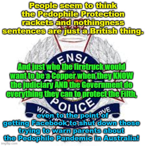 Ya do know that the Government and Judiciary Pedophile Protect rackets are not just a Pom thing! | People seem to think the Pedophile Protection rackets and nothingness sentences are just a British thing. Yarra Man; And just who the firetruck would want to be a Copper when they KNOW the judiciary AND the Government do everything they can to protect the Filth, even to the point of getting Facebook to shut down those trying to warn parents about the Pedophile Pandemic in Australia! | image tagged in queensland judiciary,australia,uk,nsw judiciary,starmer,facebook | made w/ Imgflip meme maker