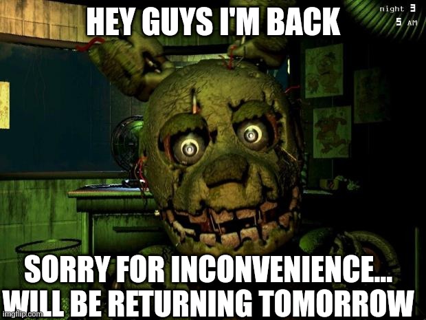 sorry for long wait | HEY GUYS I'M BACK; SORRY FOR INCONVENIENCE... WILL BE RETURNING TOMORROW | image tagged in springtrap meme | made w/ Imgflip meme maker