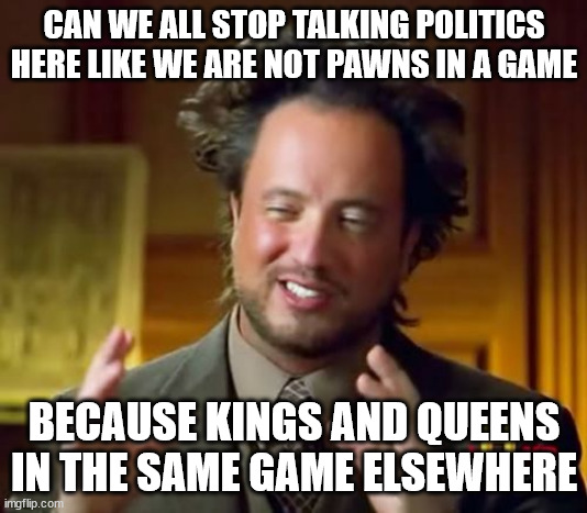 by here i mean how all that happens on imgflip with the leader board at least for long time users | CAN WE ALL STOP TALKING POLITICS HERE LIKE WE ARE NOT PAWNS IN A GAME; BECAUSE KINGS AND QUEENS IN THE SAME GAME ELSEWHERE | image tagged in memes,ancient aliens | made w/ Imgflip meme maker