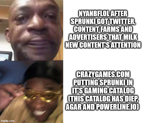 meanwhile on crazygames | NYANBFLOL AFTER SPRUNKI GOT TWITTER, CONTENT FARMS AND ADVERTISERS THAT MILK NEW CONTENT'S ATTENTION; CRAZYGAMES.COM PUTTING SPRUNKI IN IT'S GAMING CATALOG (THIS CATALOG HAS DIEP, AGAR AND POWERLINE.IO) | image tagged in black guy crying and black guy laughing | made w/ Imgflip meme maker