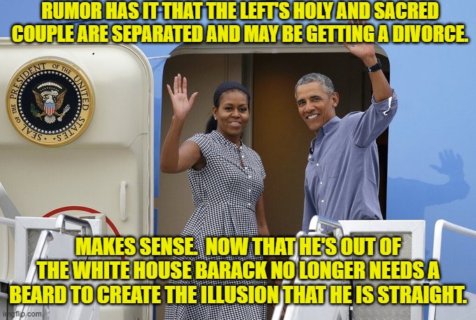 Actually that pretty much explains everything . . . including the death of their chef. | RUMOR HAS IT THAT THE LEFT'S HOLY AND SACRED COUPLE ARE SEPARATED AND MAY BE GETTING A DIVORCE. MAKES SENSE.  NOW THAT HE'S OUT OF THE WHITE HOUSE BARACK NO LONGER NEEDS A BEARD TO CREATE THE ILLUSION THAT HE IS STRAIGHT. | image tagged in yep | made w/ Imgflip meme maker