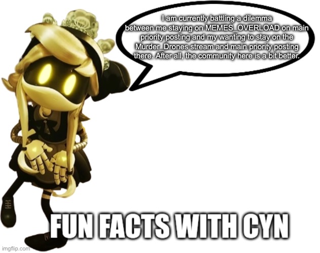 Fun fact: I may leave this stream on main priority posting. | I am currently battling a dilemma between me staying on MEMES_OVERLOAD on main priority posting and my wanting to stay on the Murder_Drones stream and main priority posting there. After all, the community here is a bit better. | image tagged in fun facts with cyn | made w/ Imgflip meme maker