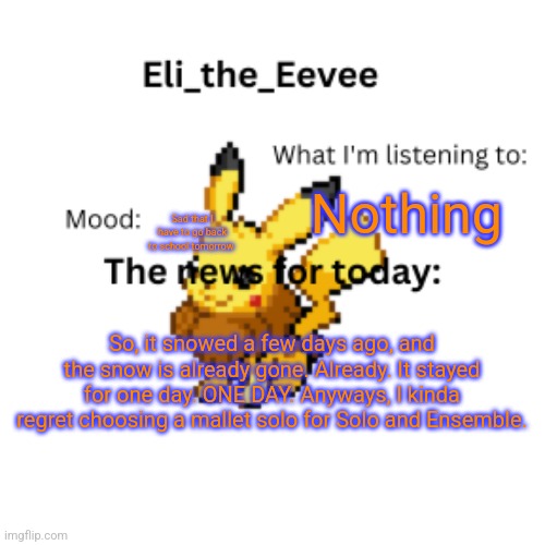 E | Nothing; Sad that I have to go back to school tomorrow; So, it snowed a few days ago, and the snow is already gone. Already. It stayed for one day. ONE DAY. Anyways, I kinda regret choosing a mallet solo for Solo and Ensemble. | image tagged in eli_the_eevee pikavee announcement template | made w/ Imgflip meme maker