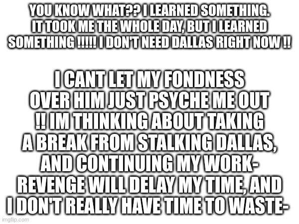 Don't think your safe though, Alex! You'll get your due! | YOU KNOW WHAT?? I LEARNED SOMETHING. IT TOOK ME THE WHOLE DAY, BUT I LEARNED SOMETHING !!!!! I DON'T NEED DALLAS RIGHT NOW !! I CANT LET MY FONDNESS OVER HIM JUST PSYCHE ME OUT !! IM THINKING ABOUT TAKING A BREAK FROM STALKING DALLAS, AND CONTINUING MY WORK- REVENGE WILL DELAY MY TIME, AND I DON'T REALLY HAVE TIME TO WASTE- | image tagged in just,for,a,while | made w/ Imgflip meme maker