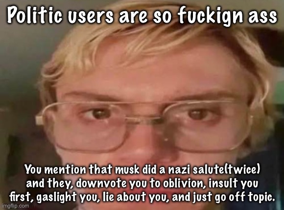 White guy jumpscare: | Politic users are so fuckign ass; You mention that musk did a nazi salute(twice) and they, downvote you to oblivion, insult you first, gaslight you, lie about you, and just go off topic. | image tagged in white guy jumpscare | made w/ Imgflip meme maker