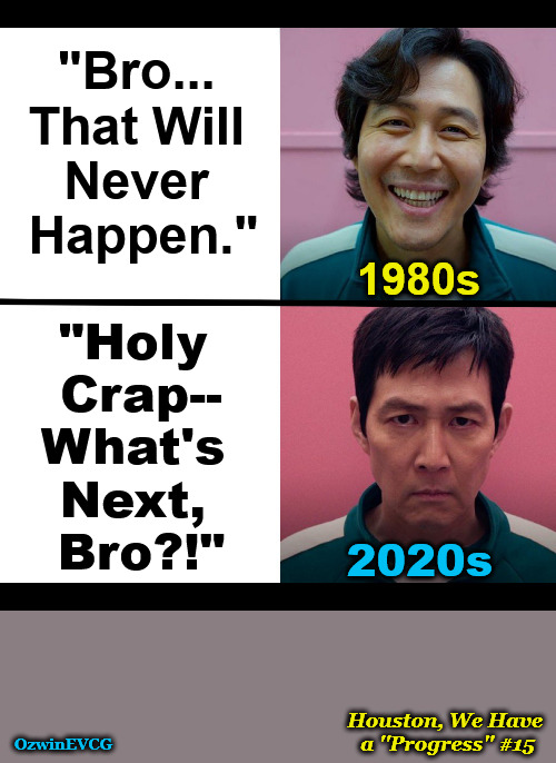 Houston, We Have a ''Progress'' #15 | "Bro... 

That Will 

Never 

Happen."; 1980s; "Holy 

Crap--

What's 

Next, 

Bro?!"; 2020s; Houston, We Have 

a ''Progress'' #15; OzwinEVCG | image tagged in squid game,naive,awkward,then and now,the struggle,clown world | made w/ Imgflip meme maker