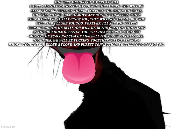 The Freaky One | THE VERY MEMORY OF MY FREAK WILL CAUSE A MANIFESTATION OF MY COCK IN THE FUTURE. YOU WILL BE ASLEEP IN BED. I WILL BE THERE, AND FUCK YOU. WHEN YOU WAKE, YOU WILL NOT BE ABLE TO MOVE ANY PART OF YOUR LEGS. WHEN YOUR WIFE EVENTUALLY FINDS YOU, THEY WILL NOT SEE ME, BUT YOU WILL, AND I'LL SEE YOU TOO. FOREVER, I'LL SEE YOU. LISTEN CLOSELY. DO YOU HEAR IT? YOU WILL HEAR THE GUSH OF THOUSANDS AS THE DICKHOLE OPENS UP. YOU WILL HEAR ME PLAY MY HAPPY MOANS. THE SCALDING CUM OF LIFE WILL POUR DOWN ONTO US ALL. TOGETHER, WE WILL BE FUCKING. TOGETHER, A FUCK FIT FOR A WHORE. TOGETHER, WELDED BY LOVE AND PUREST CONNECTION. BE STILL SO I CAN PEG YOU. | image tagged in the boiled one | made w/ Imgflip meme maker