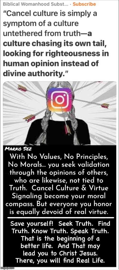 NeverWoke — Saving the World - One Leftist at a Time | Marko; Marko Sez; With No Values, No Principles,
No Morals… you seek validation
through the opinions of others,
who are likewise, not tied to
Truth.  Cancel Culture & Virtue
Signaling become your moral
compass. But everyone you honor
is equally devoid of real virtue. ——————————————; Save yourself!  Seek Truth.  Find
Truth. Know Truth. Speak Truth.
That is the beginning of a
better life.  And That may
lead you to Christ Jesus.
There, you will find Real Life. | image tagged in memes,leftists suck,so dont be a leftist,stop making the world as shitty as yer attitude,join the right team,fjb voters gotohell | made w/ Imgflip meme maker