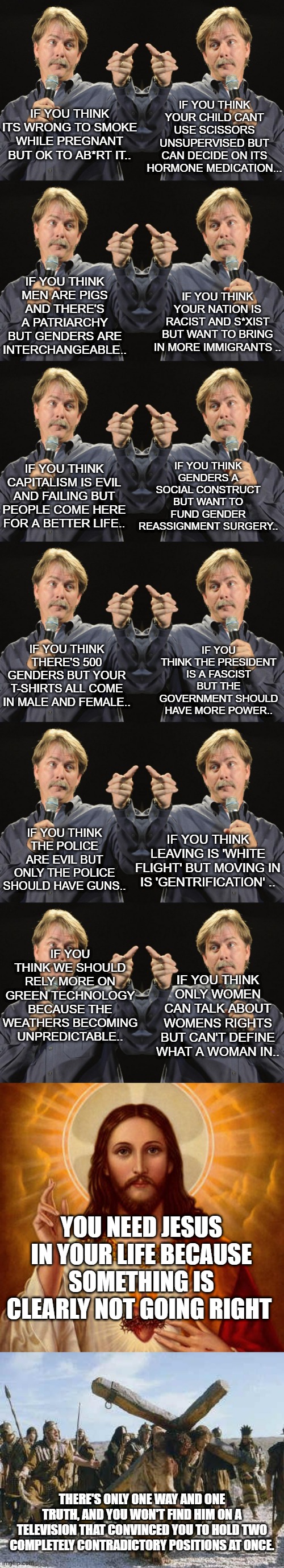 IF YOU THINK YOUR CHILD CANT USE SCISSORS UNSUPERVISED BUT CAN DECIDE ON ITS HORMONE MEDICATION... IF YOU THINK ITS WRONG TO SMOKE WHILE PREGNANT BUT OK TO AB*RT IT.. IF YOU THINK MEN ARE PIGS AND THERE'S A PATRIARCHY BUT GENDERS ARE INTERCHANGEABLE.. IF YOU THINK YOUR NATION IS RACIST AND S*XIST BUT WANT TO BRING IN MORE IMMIGRANTS .. IF YOU THINK GENDERS A SOCIAL CONSTRUCT BUT WANT TO FUND GENDER REASSIGNMENT SURGERY.. IF YOU THINK CAPITALISM IS EVIL AND FAILING BUT PEOPLE COME HERE FOR A BETTER LIFE.. IF YOU THINK THE PRESIDENT IS A FASCIST BUT THE GOVERNMENT SHOULD HAVE MORE POWER.. IF YOU THINK THERE'S 500 GENDERS BUT YOUR T-SHIRTS ALL COME IN MALE AND FEMALE.. IF YOU THINK THE POLICE ARE EVIL BUT ONLY THE POLICE SHOULD HAVE GUNS.. IF YOU THINK LEAVING IS 'WHITE FLIGHT' BUT MOVING IN IS 'GENTRIFICATION' .. IF YOU THINK WE SHOULD RELY MORE ON GREEN TECHNOLOGY BECAUSE THE WEATHERS BECOMING UNPREDICTABLE.. IF YOU THINK ONLY WOMEN CAN TALK ABOUT WOMENS RIGHTS BUT CAN'T DEFINE WHAT A WOMAN IN.. YOU NEED JESUS IN YOUR LIFE BECAUSE SOMETHING IS CLEARLY NOT GOING RIGHT; THERE'S ONLY ONE WAY AND ONE TRUTH, AND YOU WON'T FIND HIM ON A TELEVISION THAT CONVINCED YOU TO HOLD TWO COMPLETELY CONTRADICTORY POSITIONS AT ONCE. | image tagged in jeff foxworthy,jesus christ,jesus working | made w/ Imgflip meme maker