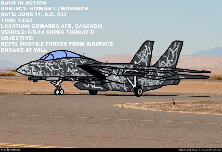 The Return of a Legend | If Pilot is reading this pls make a fanfic for it | BACK IN ACTION

SUBJECT: HITMAN 1 | MONARCH
DATE: JUNE 11, A.C. 433
TIME: 13:23
LOCATION: EDWARDS AFB, CASCADIA
VEHICLE: F/D-14 SUPER TOMCAT II
OBJECTIVE: REPEL HOSTILE FORCES FROM AIRSPACE
ENGAGE AT WILL | image tagged in drawings,project wingman,f/d-14,art,videogame art | made w/ Imgflip meme maker