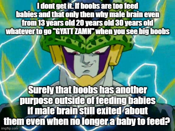 Dragon Ball Z Perfect Cell | I dont get it. If boobs are too feed babies and that only then why male brain even from 13 years old 20 years old 30 years old whatever to go "GYATT ZAMN" when you see big boobs; Surely that boobs has another purpose outside of feeding babies if male brain still exited  about them even when no longer a baby to feed? | image tagged in dragon ball z perfect cell | made w/ Imgflip meme maker