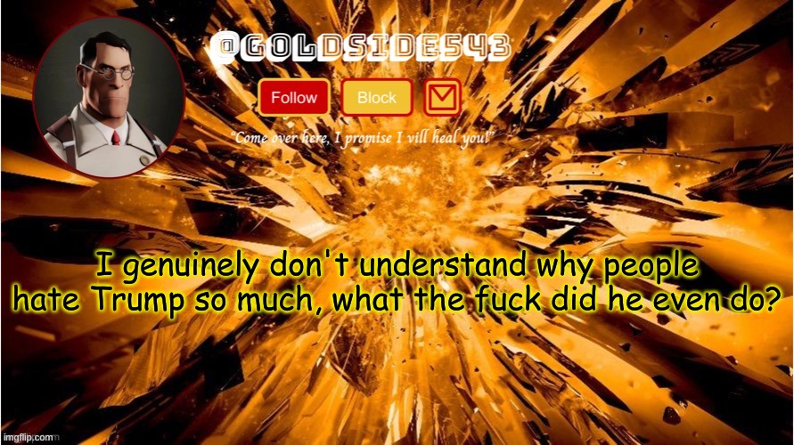 ??????????????????????????? | I genuinely don't understand why people hate Trump so much, what the fuck did he even do? | image tagged in gold's announcement template | made w/ Imgflip meme maker