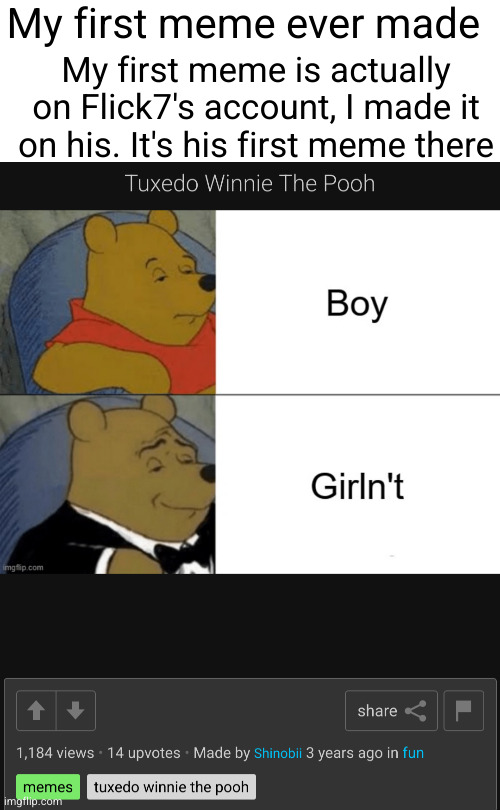 remember when "memes" was automatically a tag | My first meme is actually on Flick7's account, I made it on his. It's his first meme there; My first meme ever made | image tagged in tuxedo winnie the pooh,boy,girln't,not funny,first meme,nostalgia | made w/ Imgflip meme maker