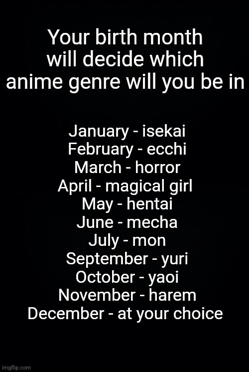 Your birth month will decide which anime genre will you be in; January - isekai
February - ecchi
March - horror
April - magical girl 
May - hentai
June - mecha
July - mon
September - yuri
October - yaoi
November - harem
December - at your choice | image tagged in black background | made w/ Imgflip meme maker