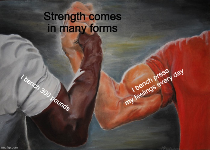 Strength Comes | Strength comes in many forms; I bench press my feelings every day; I bench 300 pounds | image tagged in memes,epic handshake,bodybuilder,fitness,health,gym memes | made w/ Imgflip meme maker