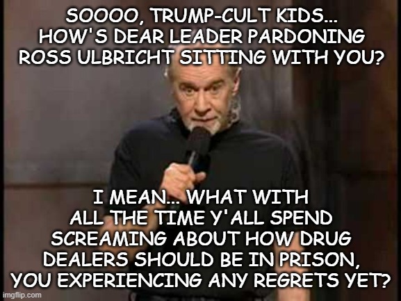 ??? | SOOOO, TRUMP-CULT KIDS... HOW'S DEAR LEADER PARDONING ROSS ULBRICHT SITTING WITH YOU? I MEAN... WHAT WITH ALL THE TIME Y'ALL SPEND SCREAMING ABOUT HOW DRUG DEALERS SHOULD BE IN PRISON, YOU EXPERIENCING ANY REGRETS YET? | image tagged in george carlin,drug dealer,scumbag,meets,scumbag trump | made w/ Imgflip meme maker