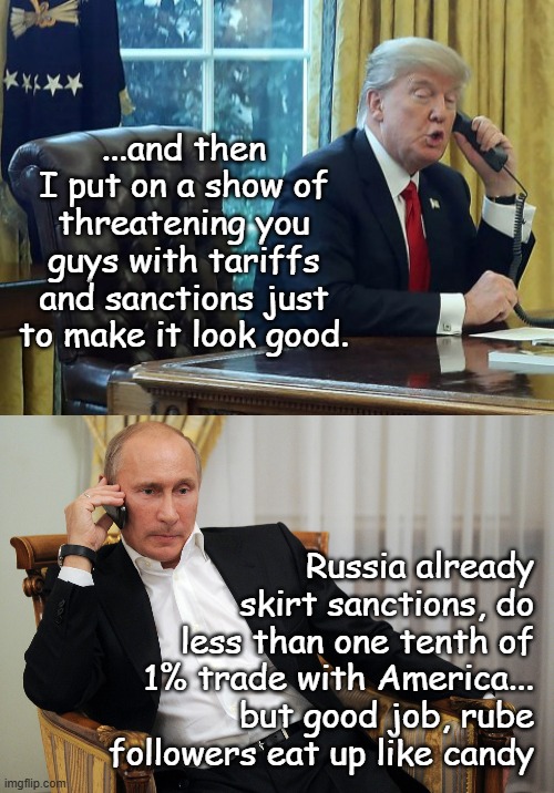 Just sayin'... | ...and then I put on a show of threatening you guys with tariffs and sanctions just to make it look good. Russia already
skirt sanctions, do
less than one tenth of
1% trade with America...
but good job, rube
followers eat up like candy | image tagged in trump on phone,putin on the phone | made w/ Imgflip meme maker