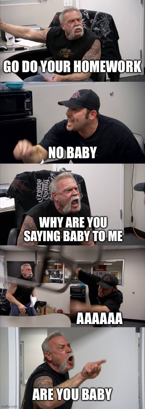 American Chopper Argument Meme | GO DO YOUR HOMEWORK; NO BABY; WHY ARE YOU SAYING BABY TO ME; AAAAAA; ARE YOU BABY | image tagged in memes,american chopper argument | made w/ Imgflip meme maker